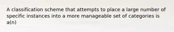 A classification scheme that attempts to place a large number of specific instances into a more manageable set of categories is a(n)