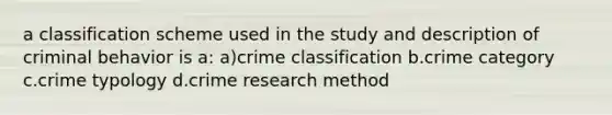 a classification scheme used in the study and description of criminal behavior is a: a)crime classification b.crime category c.crime typology d.crime research method