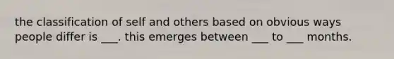 the classification of self and others based on obvious ways people differ is ___. this emerges between ___ to ___ months.