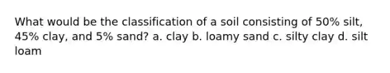 What would be the classification of a soil consisting of 50% silt, 45% clay, and 5% sand? a. clay b. loamy sand c. silty clay d. silt loam