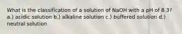 What is the classification of a solution of NaOH with a pH of 8.3? a.) acidic solution b.) alkaline solution c.) buffered solution d.) neutral solution