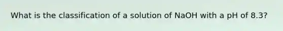 What is the classification of a solution of NaOH with a pH of 8.3?