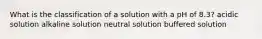 What is the classification of a solution with a pH of 8.3? acidic solution alkaline solution neutral solution buffered solution