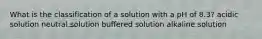 What is the classification of a solution with a pH of 8.3? acidic solution neutral solution buffered solution alkaline solution