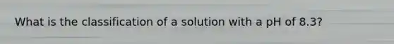 What is the classification of a solution with a pH of 8.3?