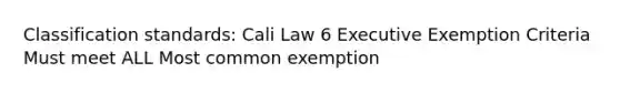 Classification standards: Cali Law 6 Executive Exemption Criteria Must meet ALL Most common exemption