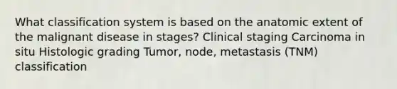 What classification system is based on the anatomic extent of the malignant disease in stages? Clinical staging Carcinoma in situ Histologic grading Tumor, node, metastasis (TNM) classification