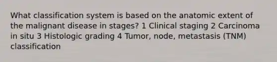 What classification system is based on the anatomic extent of the malignant disease in stages? 1 Clinical staging 2 Carcinoma in situ 3 Histologic grading 4 Tumor, node, metastasis (TNM) classification