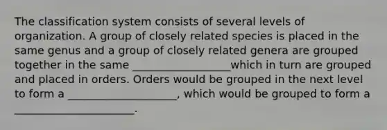 The classification system consists of several levels of organization. A group of closely related species is placed in the same genus and a group of closely related genera are grouped together in the same __________________which in turn are grouped and placed in orders. Orders would be grouped in the next level to form a ____________________, which would be grouped to form a ______________________.