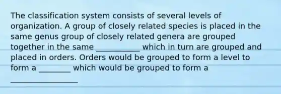 The classification system consists of several levels of organization. A group of closely related species is placed in the same genus group of closely related genera are grouped together in the same ___________ which in turn are grouped and placed in orders. Orders would be grouped to form a level to form a ________ which would be grouped to form a _________________