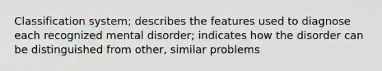 Classification system; describes the features used to diagnose each recognized mental disorder; indicates how the disorder can be distinguished from other, similar problems