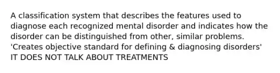 A classification system that describes the features used to diagnose each recognized mental disorder and indicates how the disorder can be distinguished from other, similar problems. 'Creates objective standard for defining & diagnosing disorders' IT DOES NOT TALK ABOUT TREATMENTS