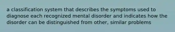 a classification system that describes the symptoms used to diagnose each recognized mental disorder and indicates how the disorder can be distinguished from other, similar problems