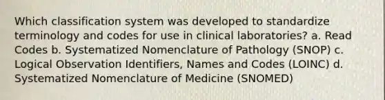 Which classification system was developed to standardize terminology and codes for use in clinical laboratories? a. Read Codes b. Systematized Nomenclature of Pathology (SNOP) c. Logical Observation Identifiers, Names and Codes (LOINC) d. Systematized Nomenclature of Medicine (SNOMED)