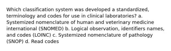 Which classification system was developed a standardized, terminology and codes for use in clinical laboratories? a. Systemized nomenclature of human and veterinary medicine international (SNOMED) b. Logical observation, identifiers names, and codes (LOINC) c. Systemized nomenclature of pathology (SNOP) d. Read codes