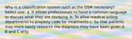 Why is a classification system such as the DSM necessary? Select one: a. It allows professionals to have a common language to discuss what they are studying. b. To allow medical billing departments to properly code for treatments c. So that patients may more easily research the diagnosis they have been given d. B and C only.