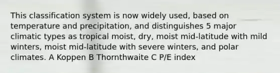 This classification system is now widely used, based on temperature and precipitation, and distinguishes 5 major climatic types as tropical moist, dry, moist mid-latitude with mild winters, moist mid-latitude with severe winters, and polar climates. A Koppen B Thornthwaite C P/E index