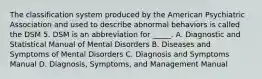 The classification system produced by the American Psychiatric Association and used to describe abnormal behaviors is called the DSM 5. DSM is an abbreviation for _____. A. Diagnostic and Statistical Manual of Mental Disorders B. Diseases and Symptoms of Mental Disorders C. Diagnosis and Symptoms Manual D. Diagnosis, Symptoms, and Management Manual