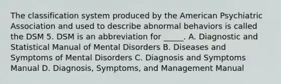 The classification system produced by the American Psychiatric Association and used to describe abnormal behaviors is called the DSM 5. DSM is an abbreviation for _____. A. Diagnostic and Statistical Manual of Mental Disorders B. Diseases and Symptoms of Mental Disorders C. Diagnosis and Symptoms Manual D. Diagnosis, Symptoms, and Management Manual