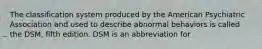 The classification system produced by the American Psychiatric Association and used to describe abnormal behaviors is called the DSM, fifth edition. DSM is an abbreviation for