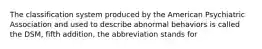 The classification system produced by the American Psychiatric Association and used to describe abnormal behaviors is called the DSM, fifth addition, the abbreviation stands for