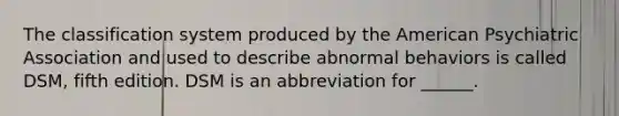 The classification system produced by the American Psychiatric Association and used to describe abnormal behaviors is called DSM, fifth edition. DSM is an abbreviation for ______.