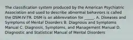 The classification system produced by the American Psychiatric Association and used to describe abnormal behaviors is called the DSM-IV-TR. DSM is an abbreviation for _____. A. Diseases and Symptoms of Mental Disorders B. Diagnosis and Symptoms Manual C. Diagnosis, Symptoms, and Management Manual D. Diagnostic and Statistical Manual of Mental Disorders