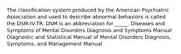 The classification system produced by the American Psychiatric Association and used to describe abnormal behaviors is called the DSM-IV-TR. DSM is an abbreviation for _____. Diseases and Symptoms of Mental Disorders Diagnosis and Symptoms Manual Diagnostic and Statistical Manual of Mental Disorders Diagnosis, Symptoms, and Management Manual