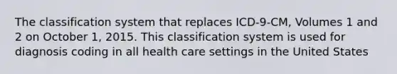 The classification system that replaces ICD-9-CM, Volumes 1 and 2 on October 1, 2015. This classification system is used for diagnosis coding in all health care settings in the United States