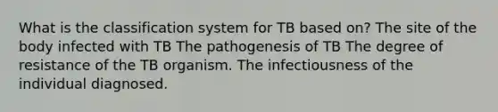 What is the classification system for TB based on? The site of the body infected with TB The pathogenesis of TB The degree of resistance of the TB organism. The infectiousness of the individual diagnosed.