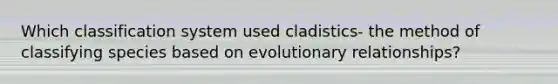 Which classification system used cladistics- the method of classifying species based on evolutionary relationships?