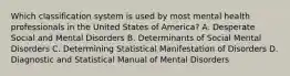 Which classification system is used by most mental health professionals in the United States of America? A. Desperate Social and Mental Disorders B. Determinants of Social Mental Disorders C. Determining Statistical Manifestation of Disorders D. Diagnostic and Statistical Manual of Mental Disorders