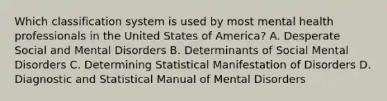 Which classification system is used by most mental health professionals in the United States of America? A. Desperate Social and Mental Disorders B. Determinants of Social Mental Disorders C. Determining Statistical Manifestation of Disorders D. Diagnostic and Statistical Manual of Mental Disorders