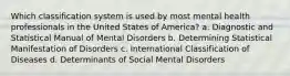 Which classification system is used by most mental health professionals in the United States of America? a. Diagnostic and Statistical Manual of Mental Disorders b. Determining Statistical Manifestation of Disorders c. International Classification of Diseases d. Determinants of Social Mental Disorders