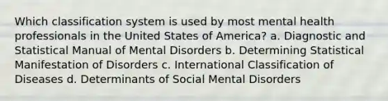 Which classification system is used by most mental health professionals in the United States of America? a. Diagnostic and Statistical Manual of Mental Disorders b. Determining Statistical Manifestation of Disorders c. International Classification of Diseases d. Determinants of Social Mental Disorders