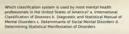 Which classification system is used by most mental health professionals in the United States of America? a. International Classification of Diseases b. Diagnostic and Statistical Manual of Mental Disorders c. Determinants of Social Mental Disorders d. Determining Statistical Manifestation of Disorders