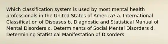 Which classification system is used by most mental health professionals in the United States of America? a. International Classification of Diseases b. Diagnostic and Statistical Manual of Mental Disorders c. Determinants of Social Mental Disorders d. Determining Statistical Manifestation of Disorders