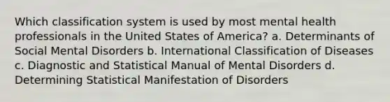 Which classification system is used by most mental health professionals in the United States of America? a. Determinants of Social Mental Disorders b. International Classification of Diseases c. Diagnostic and Statistical Manual of Mental Disorders d. Determining Statistical Manifestation of Disorders