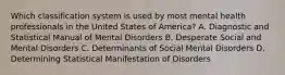 Which classification system is used by most mental health professionals in the United States of America? A. Diagnostic and Statistical Manual of Mental Disorders B. Desperate Social and Mental Disorders C. Determinants of Social Mental Disorders D. Determining Statistical Manifestation of Disorders