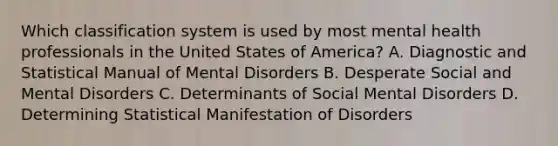 Which classification system is used by most mental health professionals in the United States of America? A. Diagnostic and Statistical Manual of Mental Disorders B. Desperate Social and Mental Disorders C. Determinants of Social Mental Disorders D. Determining Statistical Manifestation of Disorders