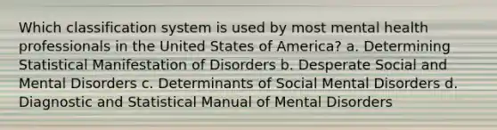 Which classification system is used by most mental health professionals in the United States of America? a. Determining Statistical Manifestation of Disorders b. Desperate Social and Mental Disorders c. Determinants of Social Mental Disorders d. Diagnostic and Statistical Manual of Mental Disorders