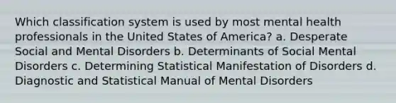 Which classification system is used by most mental health professionals in the United States of America? a. Desperate Social and Mental Disorders b. Determinants of Social Mental Disorders c. Determining Statistical Manifestation of Disorders d. Diagnostic and Statistical Manual of Mental Disorders