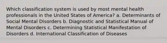 Which classification system is used by most mental health professionals in the United States of America? a. Determinants of Social Mental Disorders b. Diagnostic and Statistical Manual of Mental Disorders c. Determining Statistical Manifestation of Disorders d. International Classification of Diseases