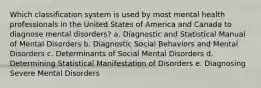 Which classification system is used by most mental health professionals in the United States of America and Canada to diagnose mental disorders? a. Diagnostic and Statistical Manual of Mental Disorders b. Diagnostic Social Behaviors and Mental Disorders c. Determinants of Social Mental Disorders d. Determining Statistical Manifestation of Disorders e. Diagnosing Severe Mental Disorders