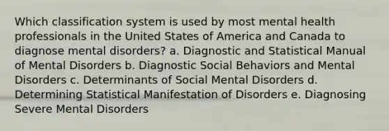 Which classification system is used by most mental health professionals in the United States of America and Canada to diagnose mental disorders? a. Diagnostic and Statistical Manual of Mental Disorders b. Diagnostic Social Behaviors and Mental Disorders c. Determinants of Social Mental Disorders d. Determining Statistical Manifestation of Disorders e. Diagnosing Severe Mental Disorders