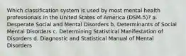 Which classification system is used by most mental health professionals in the United States of America (DSM-5)? a. Desperate Social and Mental Disorders b. Determinants of Social Mental Disorders c. Determining Statistical Manifestation of Disorders d. Diagnostic and Statistical Manual of Mental Disorders