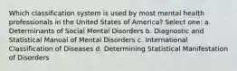 Which classification system is used by most mental health professionals in the United States of America? Select one: a. Determinants of Social Mental Disorders b. Diagnostic and Statistical Manual of Mental Disorders c. International Classification of Diseases d. Determining Statistical Manifestation of Disorders