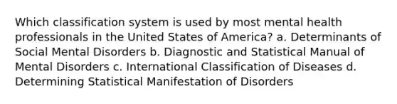 Which classification system is used by most mental health professionals in the United States of America? a. Determinants of Social Mental Disorders b. Diagnostic and Statistical Manual of Mental Disorders c. International Classification of Diseases d. Determining Statistical Manifestation of Disorders