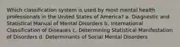 Which classification system is used by most mental health professionals in the United States of America? a. Diagnostic and Statistical Manual of Mental Disorders b. International Classification of Diseases c. Determining Statistical Manifestation of Disorders d. Determinants of Social Mental Disorders