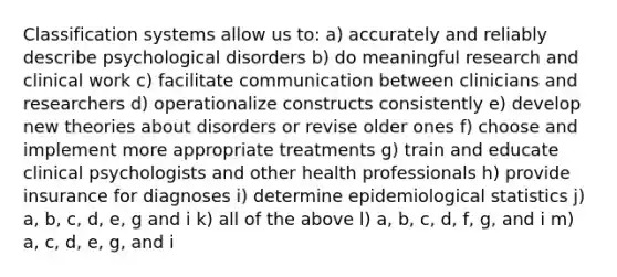 Classification systems allow us to: a) accurately and reliably describe psychological disorders b) do meaningful research and clinical work c) facilitate communication between clinicians and researchers d) operationalize constructs consistently e) develop new theories about disorders or revise older ones f) choose and implement more appropriate treatments g) train and educate clinical psychologists and other health professionals h) provide insurance for diagnoses i) determine epidemiological statistics j) a, b, c, d, e, g and i k) all of the above l) a, b, c, d, f, g, and i m) a, c, d, e, g, and i